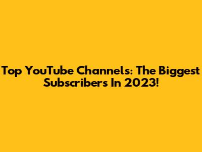 Top YouTube Channels: The Biggest Subscribers In 2023!