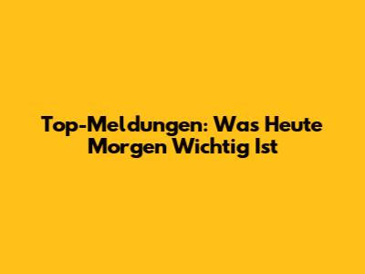 Top-Meldungen: Was Heute Morgen Wichtig Ist