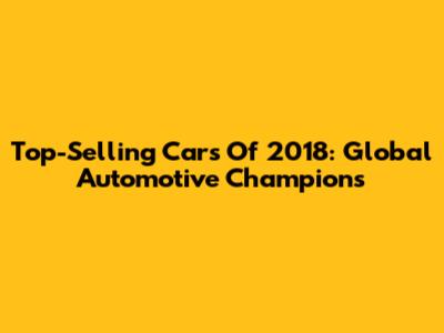 Top-Selling Cars Of 2018: Global Automotive Champions