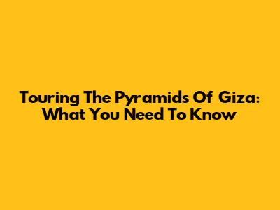 Touring The Pyramids Of Giza: What You Need To Know