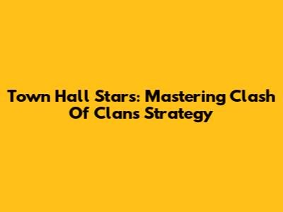 Town Hall Stars: Mastering Clash Of Clans Strategy