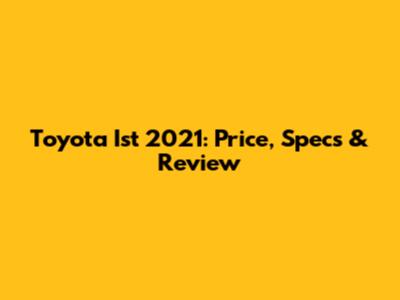 Toyota Ist 2021: Price, Specs & Review