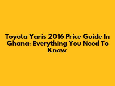 Toyota Yaris 2016 Price Guide In Ghana: Everything You Need To Know
