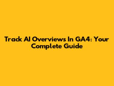 Track AI Overviews In GA4: Your Complete Guide