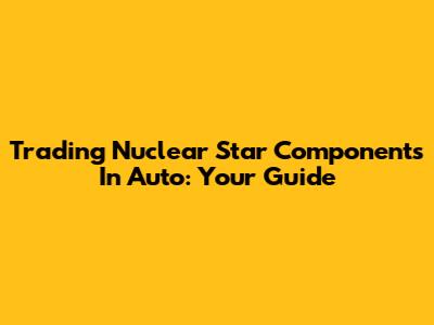 Trading Nuclear Star Components In Auto: Your Guide