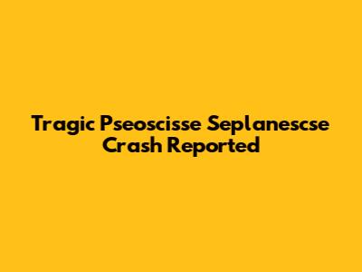 Tragic Pseoscisse Seplanescse Crash Reported