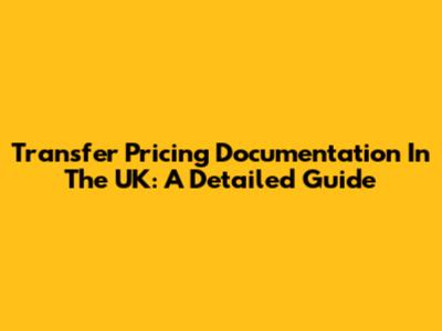 Transfer Pricing Documentation In The UK: A Detailed Guide