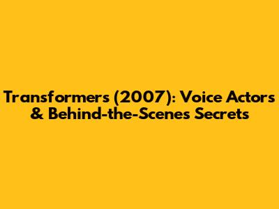 Transformers (2007): Voice Actors & Behind-the-Scenes Secrets