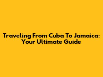 Traveling From Cuba To Jamaica: Your Ultimate Guide