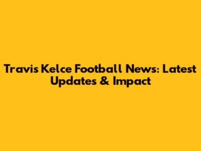 Travis Kelce Football News: Latest Updates & Impact