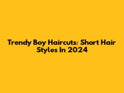 Trendy Boy Haircuts: Short Hair Styles In 2024