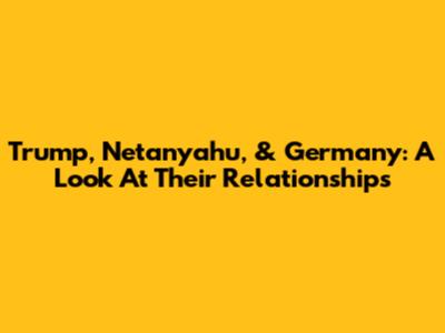 Trump, Netanyahu, & Germany: A Look At Their Relationships