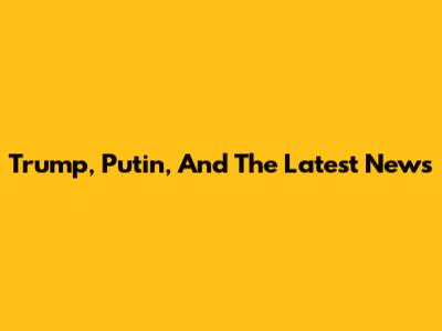 Trump, Putin, And The Latest News