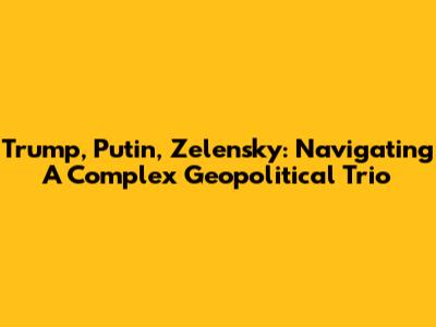 Trump, Putin, Zelensky: Navigating A Complex Geopolitical Trio