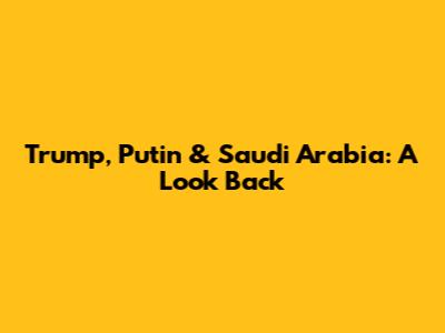 Trump, Putin & Saudi Arabia: A Look Back