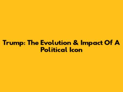 Trump: The Evolution & Impact Of A Political Icon