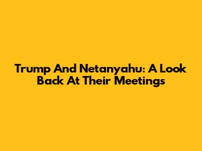 Trump And Netanyahu: A Look Back At Their Meetings