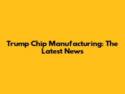 Trump Chip Manufacturing: The Latest News