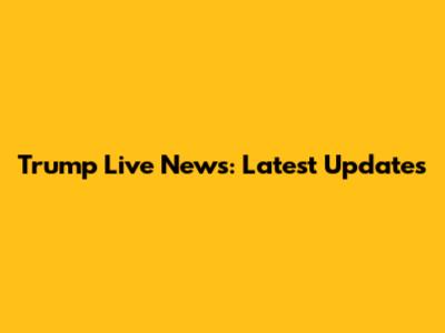 Trump Live News: Latest Updates