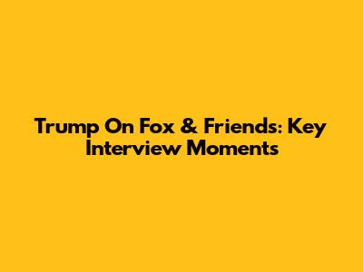 Trump On Fox & Friends: Key Interview Moments