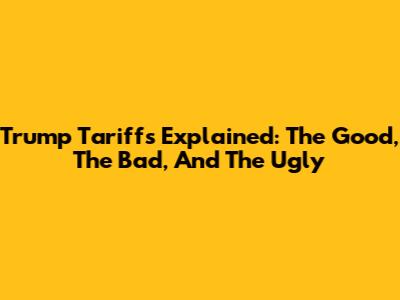 Trump Tariffs Explained: The Good, The Bad, And The Ugly