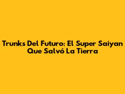 Trunks Del Futuro: El Super Saiyan Que Salvó La Tierra