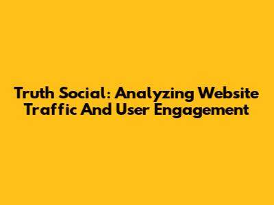 Truth Social: Analyzing Website Traffic And User Engagement