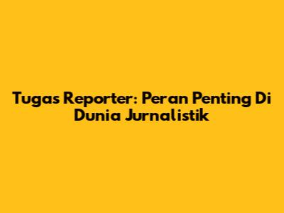 Tugas Reporter: Peran Penting Di Dunia Jurnalistik