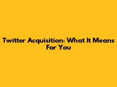 Twitter Acquisition: What It Means For You
