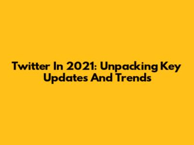 Twitter In 2021: Unpacking Key Updates And Trends