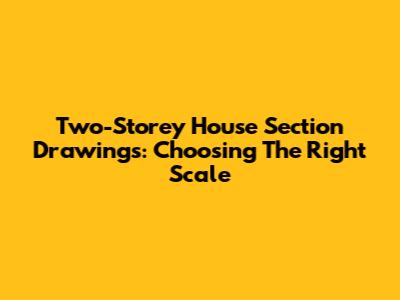 Two-Storey House Section Drawings: Choosing The Right Scale