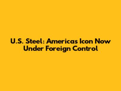 U.S. Steel: America's Icon Now Under Foreign Control