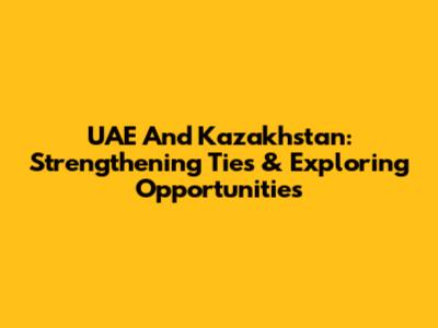 UAE And Kazakhstan: Strengthening Ties & Exploring Opportunities