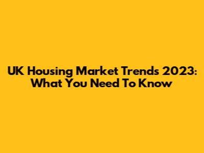 UK Housing Market Trends 2023: What You Need To Know
