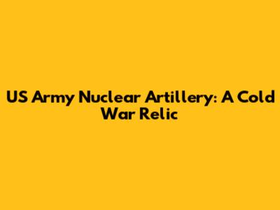 US Army Nuclear Artillery: A Cold War Relic
