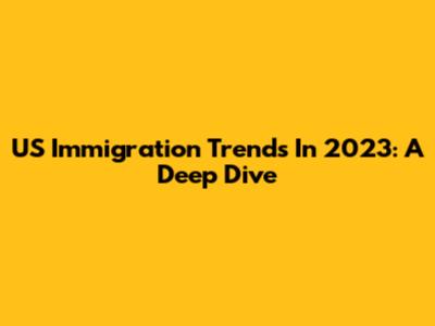 US Immigration Trends In 2023: A Deep Dive