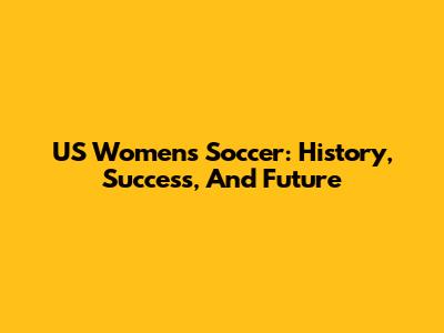 US Women's Soccer: History, Success, And Future