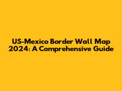 US-Mexico Border Wall Map 2024: A Comprehensive Guide