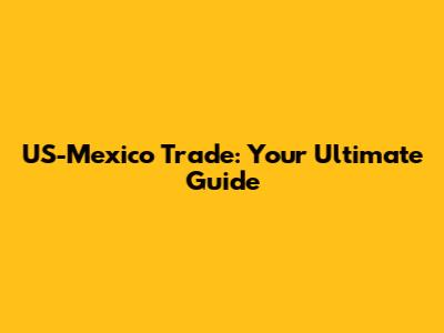 US-Mexico Trade: Your Ultimate Guide