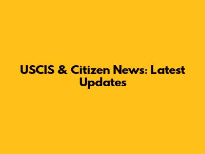 USCIS & Citizen News: Latest Updates