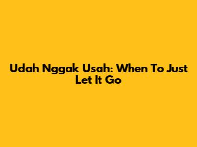 Udah Nggak Usah: When To Just Let It Go