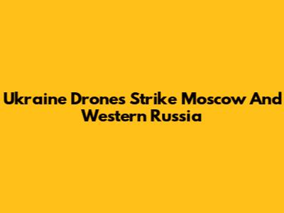 Ukraine Drones Strike Moscow And Western Russia