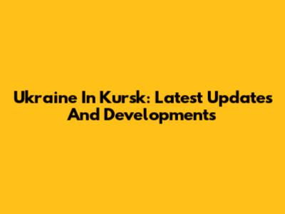 Ukraine In Kursk: Latest Updates And Developments