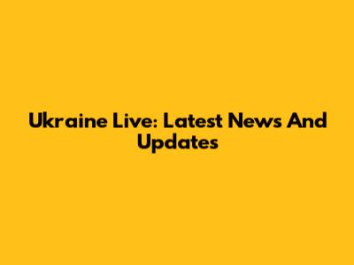 Ukraine Live: Latest News And Updates