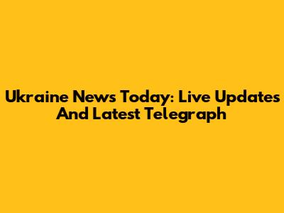 Ukraine News Today: Live Updates And Latest Telegraph