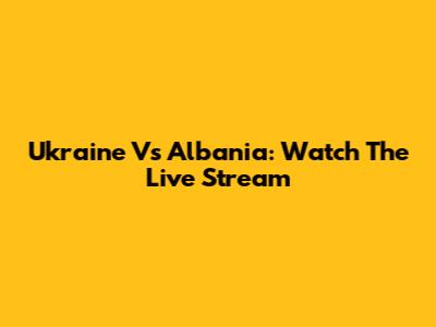 Ukraine Vs Albania: Watch The Live Stream