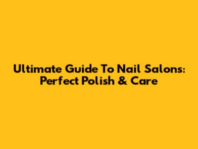 Ultimate Guide To Nail Salons: Perfect Polish & Care
