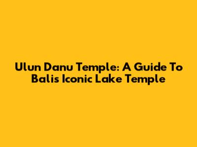 Ulun Danu Temple: A Guide To Bali's Iconic Lake Temple