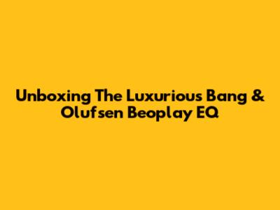 Unboxing The Luxurious Bang & Olufsen Beoplay EQ