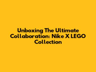 Unboxing The Ultimate Collaboration: Nike X LEGO Collection